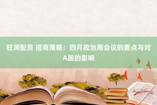 旺润配资 招商策略：四月政治局会议的要点与对A股的影响