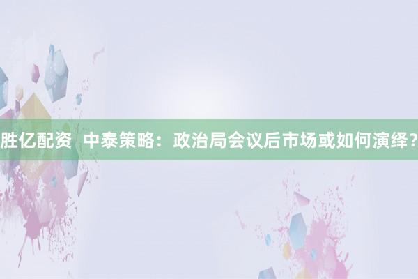 胜亿配资  中泰策略：政治局会议后市场或如何演绎？