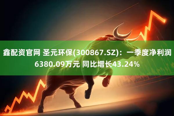 鑫配资官网 圣元环保(300867.SZ)：一季度净利润6380.09万元 同比增长43.24%