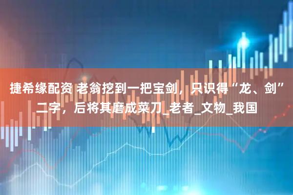 捷希缘配资 老翁挖到一把宝剑，只识得“龙、剑”二字，后将其磨成菜刀_老者_文物_我国