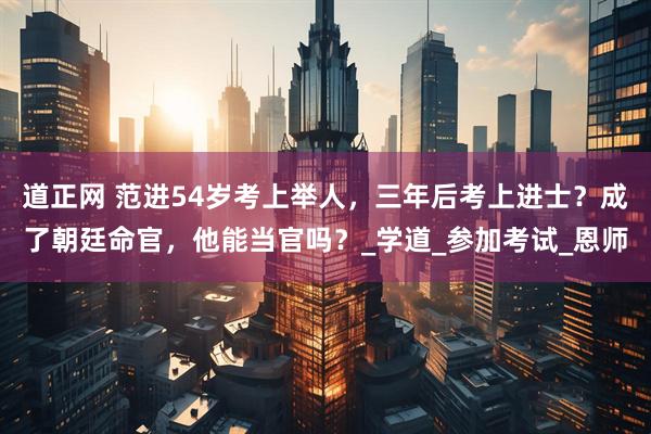 道正网 范进54岁考上举人，三年后考上进士？成了朝廷命官，他能当官吗？_学道_参加考试_恩师