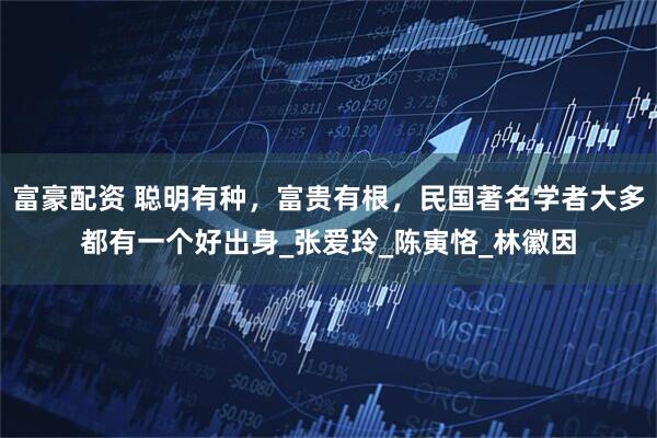 富豪配资 聪明有种，富贵有根，民国著名学者大多都有一个好出身_张爱玲_陈寅恪_林徽因
