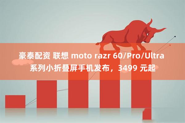 豪泰配资 联想 moto razr 60/Pro/Ultra 系列小折叠屏手机发布，3499 元起