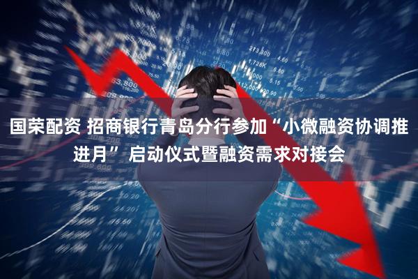 国荣配资 招商银行青岛分行参加“小微融资协调推进月” 启动仪式暨融资需求对接会
