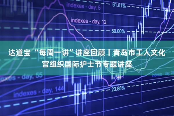 达道宝 “每周一讲”讲座回顾丨青岛市工人文化宫组织国际护士节专题讲座
