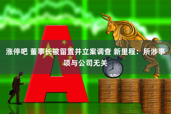 涨停吧 董事长被留置并立案调查 新里程：所涉事项与公司无关