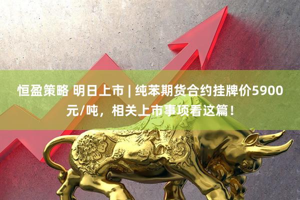 恒盈策略 明日上市 | 纯苯期货合约挂牌价5900元/吨，相关上市事项看这篇！