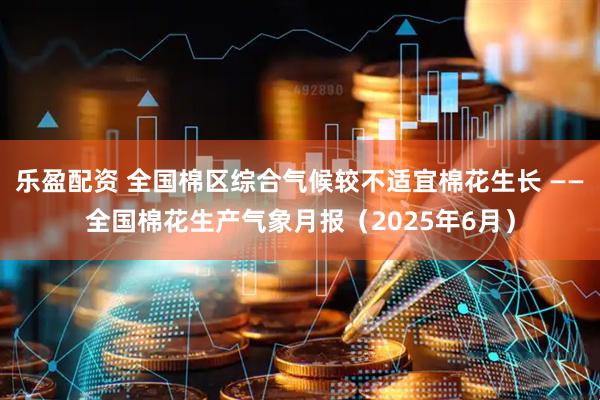 乐盈配资 全国棉区综合气候较不适宜棉花生长 ——全国棉花生产气象月报（2025年6月）