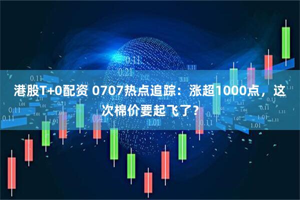 港股T+0配资 0707热点追踪：涨超1000点，这次棉价要起飞了？