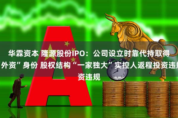 华霖资本 隆源股份IPO：公司设立时靠代持取得“外资”身份 股权结构“一家独大”实控人返程投资违规