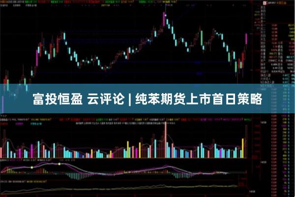 富投恒盈 云评论 | 纯苯期货上市首日策略