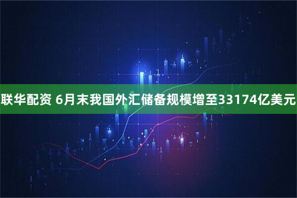 联华配资 6月末我国外汇储备规模增至33174亿美元