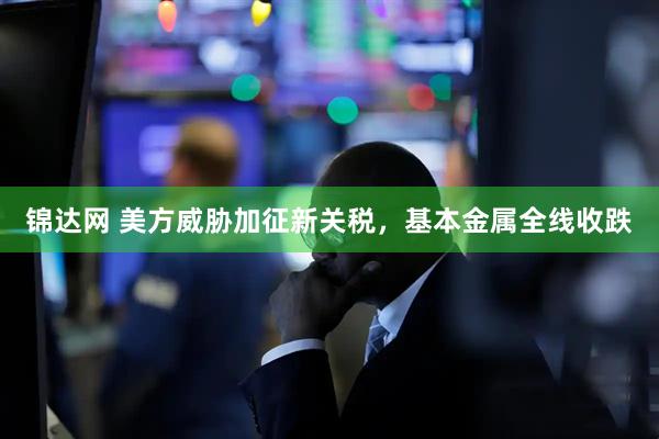 锦达网 美方威胁加征新关税，基本金属全线收跌