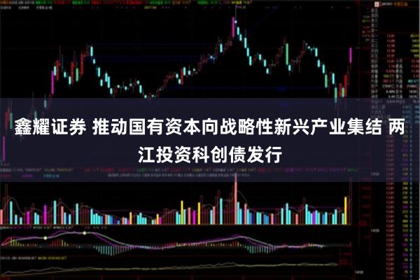 鑫耀证券 推动国有资本向战略性新兴产业集结 两江投资科创债发行