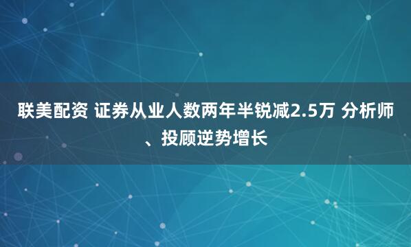 联美配资 证券从业人数两年半锐减2.5万 分析师、投顾逆势增长