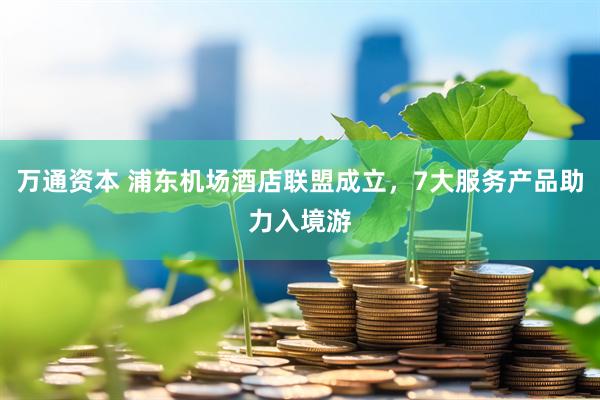 万通资本 浦东机场酒店联盟成立，7大服务产品助力入境游