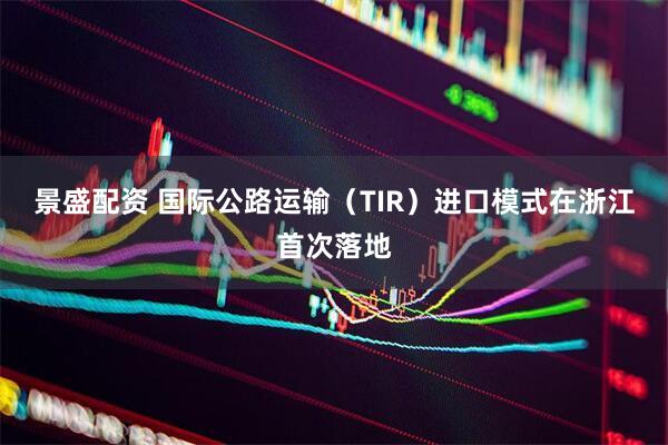 景盛配资 国际公路运输（TIR）进口模式在浙江首次落地