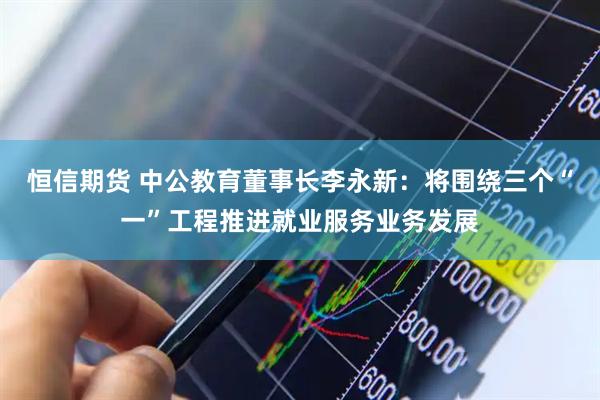 恒信期货 中公教育董事长李永新：将围绕三个“一”工程推进就业服务业务发展
