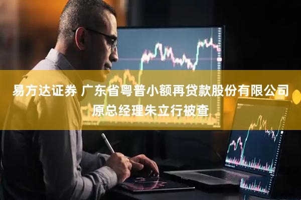 易方达证券 广东省粤普小额再贷款股份有限公司原总经理朱立行被查