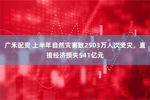 广禾配资 上半年自然灾害致2503万人次受灾，直接经济损失541亿元