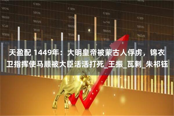 天盈配 1449年：大明皇帝被蒙古人俘虏，锦衣卫指挥使马顺被大臣活活打死_王振_瓦剌_朱祁钰