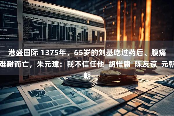 港盛国际 1375年，65岁的刘基吃过药后、腹痛难耐而亡，朱元璋：我不信任他_胡惟庸_陈友谅_元朝