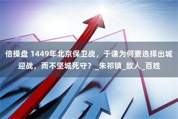 倍操盘 1449年北京保卫战，于谦为何要选择出城迎战，而不坚城死守？_朱祁镇_敌人_百姓