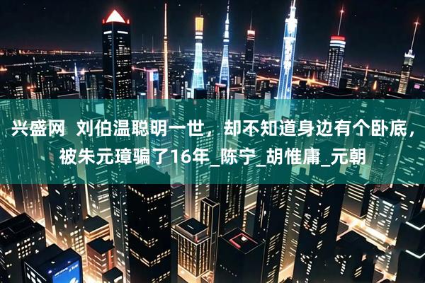 兴盛网  刘伯温聪明一世，却不知道身边有个卧底，被朱元璋骗了16年_陈宁_胡惟庸_元朝