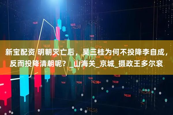 新宝配资 明朝灭亡后，吴三桂为何不投降李自成，反而投降清朝呢？_山海关_京城_摄政王多尔衮