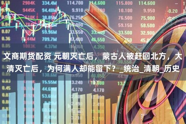 文商期货配资 元朝灭亡后，蒙古人被赶回北方，大清灭亡后，为何满人却能留下？_统治_清朝_历史