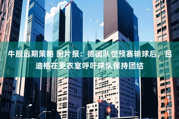 牛股远期策略 图片报：德国队世预赛输球后，吕迪格在更衣室呼吁球队保持团结