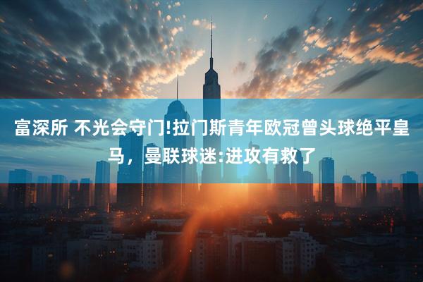 富深所 不光会守门!拉门斯青年欧冠曾头球绝平皇马，曼联球迷:进攻有救了