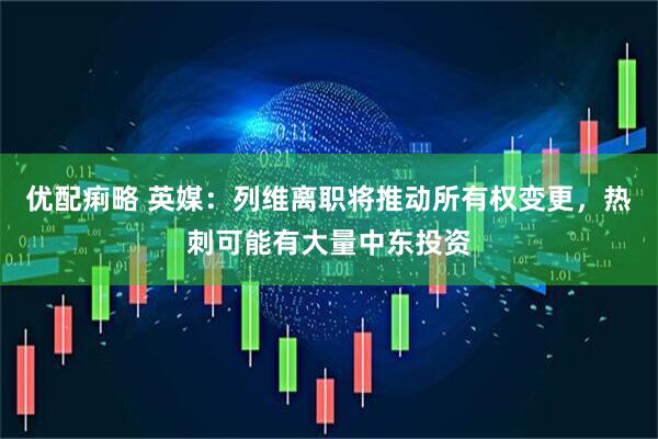 优配痢略 英媒：列维离职将推动所有权变更，热刺可能有大量中东投资