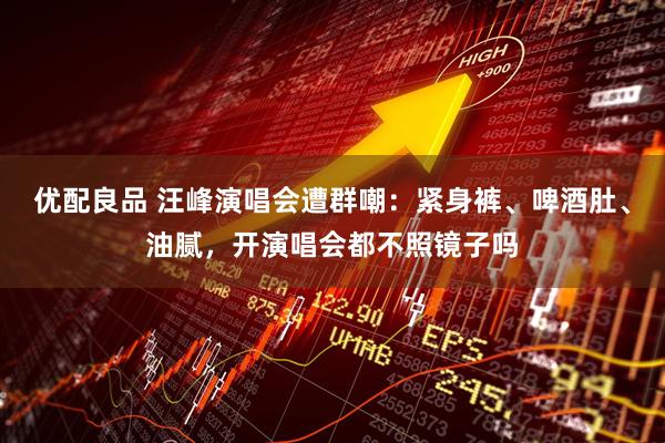 优配良品 汪峰演唱会遭群嘲：紧身裤、啤酒肚、油腻，开演唱会都不照镜子吗