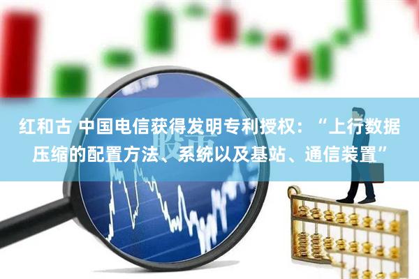 红和古 中国电信获得发明专利授权：“上行数据压缩的配置方法、系统以及基站、通信装置”