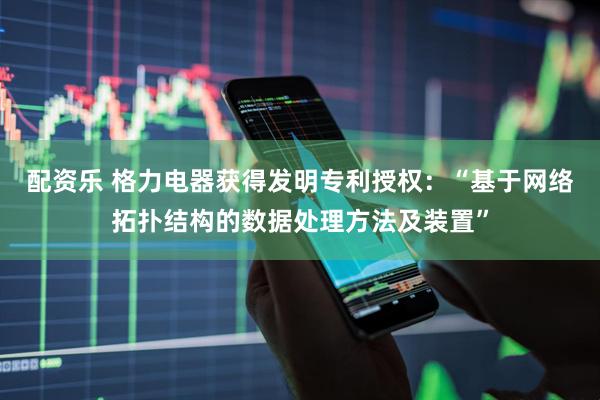 配资乐 格力电器获得发明专利授权：“基于网络拓扑结构的数据处理方法及装置”