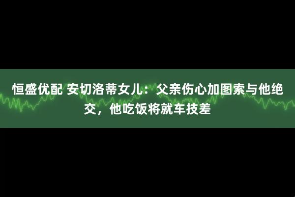恒盛优配 安切洛蒂女儿：父亲伤心加图索与他绝交，他吃饭将就车技差
