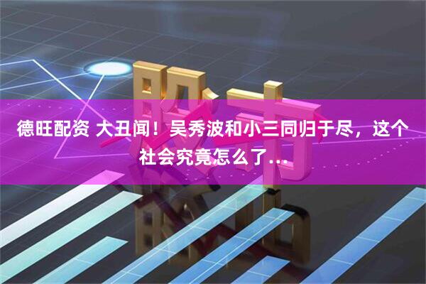 德旺配资 大丑闻！吴秀波和小三同归于尽，这个社会究竟怎么了…