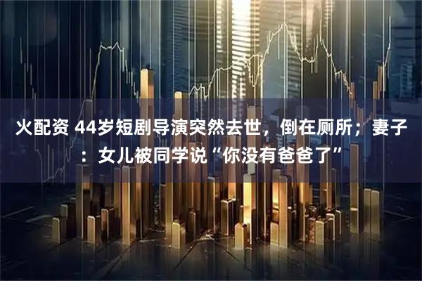 火配资 44岁短剧导演突然去世，倒在厕所；妻子：女儿被同学说“你没有爸爸了”