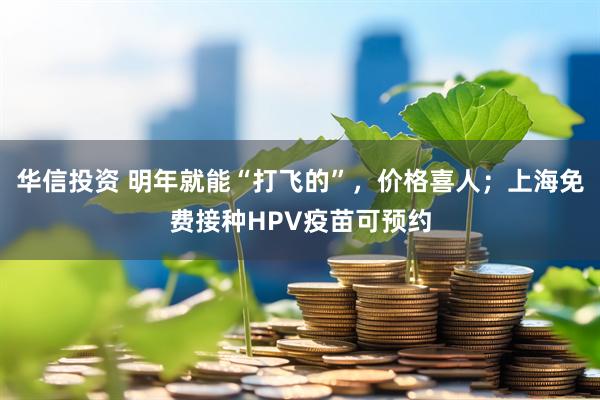 华信投资 明年就能“打飞的”，价格喜人；上海免费接种HPV疫苗可预约