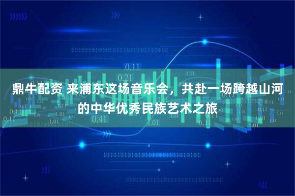 鼎牛配资 来浦东这场音乐会,共赴一场跨越山河的中华优秀民族艺术之旅