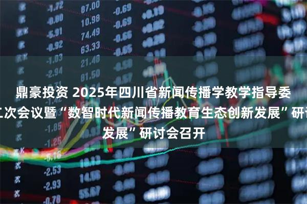 鼎豪投资 2025年四川省新闻传播学教学指导委员会第二次会议暨“数智时代新闻传播教育生态创新发展”研讨会召开