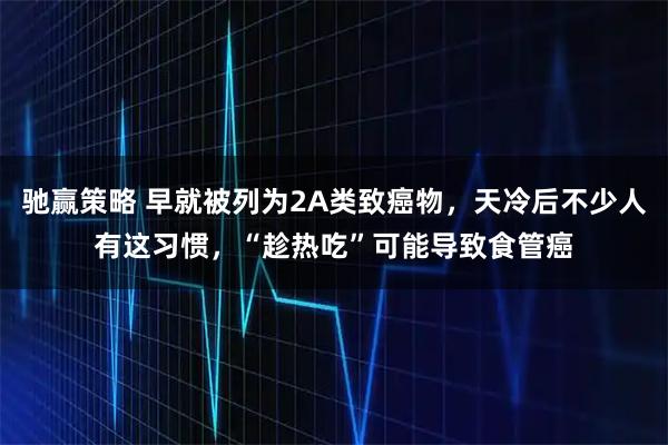 驰赢策略 早就被列为2A类致癌物，天冷后不少人有这习惯，“趁热吃”可能导致食管癌