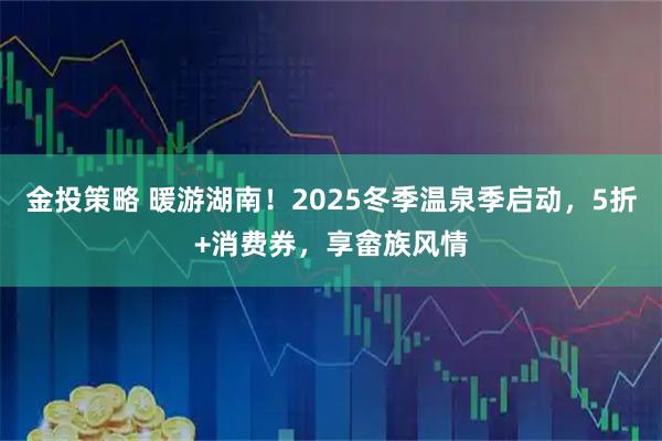 金投策略 暖游湖南！2025冬季温泉季启动，5折+消费券，享畲族风情