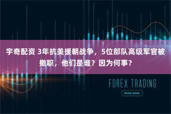 宇奇配资 3年抗美援朝战争，5位部队高级军官被撤职，他们是谁？因为何事？