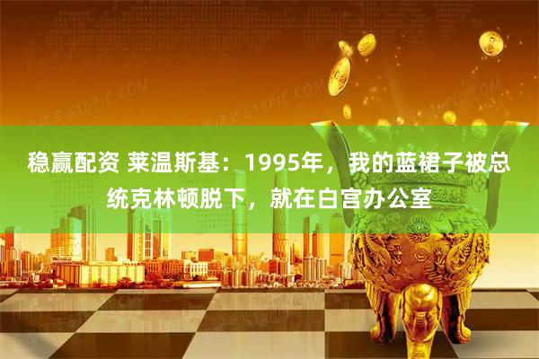 稳赢配资 莱温斯基：1995年，我的蓝裙子被总统克林顿脱下，就在白宫办公室