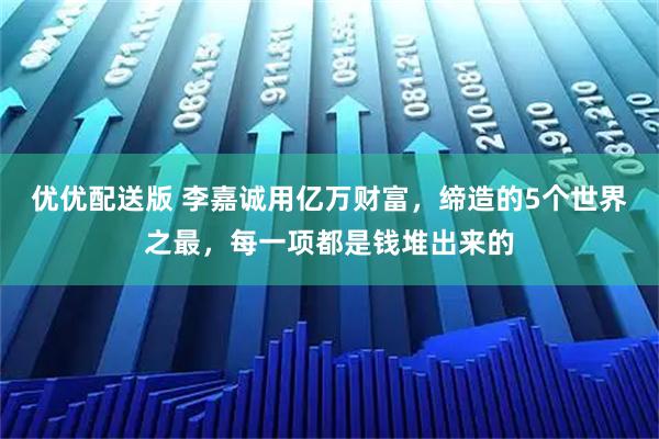 优优配送版 李嘉诚用亿万财富,缔造的5个世界之最,每一项都是钱堆出来的