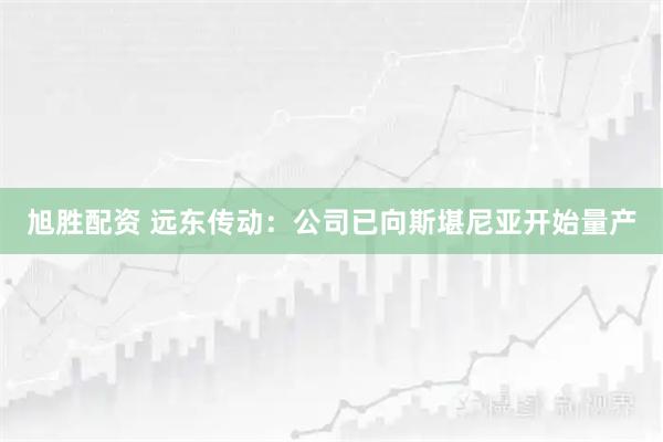 旭胜配资 远东传动：公司已向斯堪尼亚开始量产