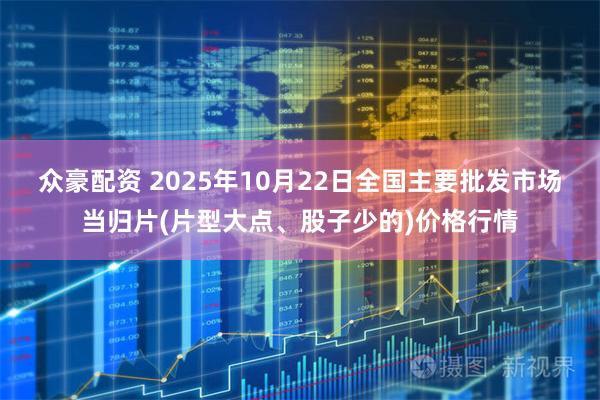 众豪配资 2025年10月22日全国主要批发市场当归片(片型大点、股子少的)价格行情