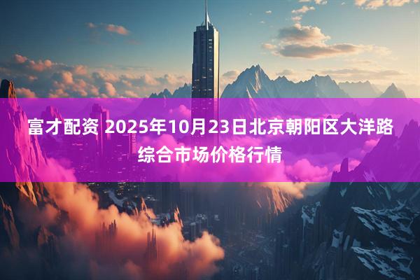 富才配资 2025年10月23日北京朝阳区大洋路综合市场价格行情
